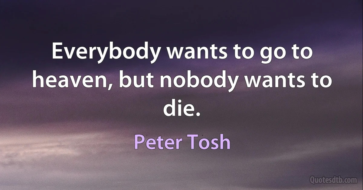 Everybody wants to go to heaven, but nobody wants to die. (Peter Tosh)