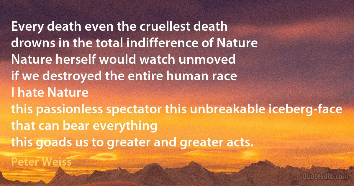 Every death even the cruellest death
drowns in the total indifference of Nature
Nature herself would watch unmoved
if we destroyed the entire human race
I hate Nature
this passionless spectator this unbreakable iceberg-face
that can bear everything
this goads us to greater and greater acts. (Peter Weiss)