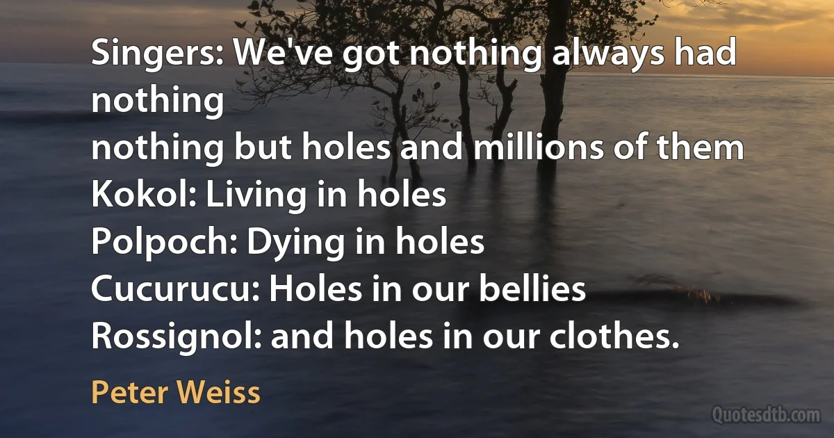 Singers: We've got nothing always had nothing
nothing but holes and millions of them
Kokol: Living in holes
Polpoch: Dying in holes
Cucurucu: Holes in our bellies
Rossignol: and holes in our clothes. (Peter Weiss)