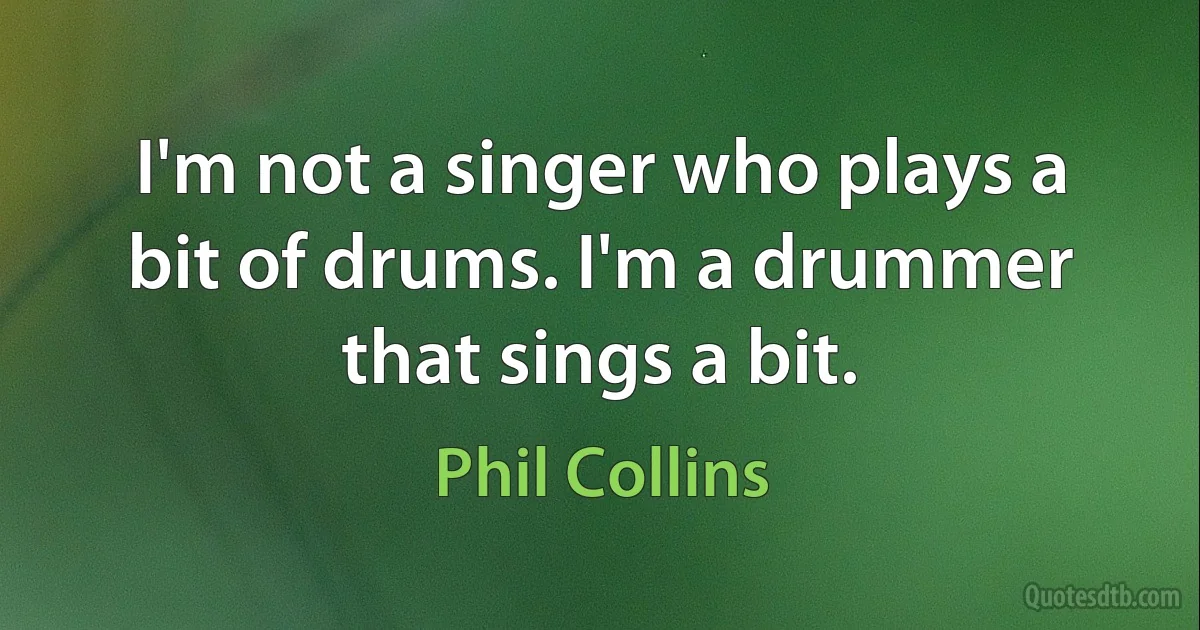 I'm not a singer who plays a bit of drums. I'm a drummer that sings a bit. (Phil Collins)