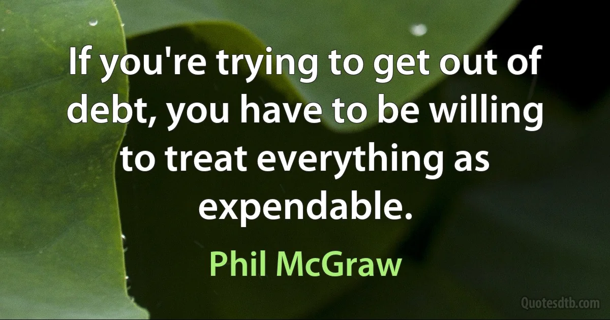 If you're trying to get out of debt, you have to be willing to treat everything as expendable. (Phil McGraw)