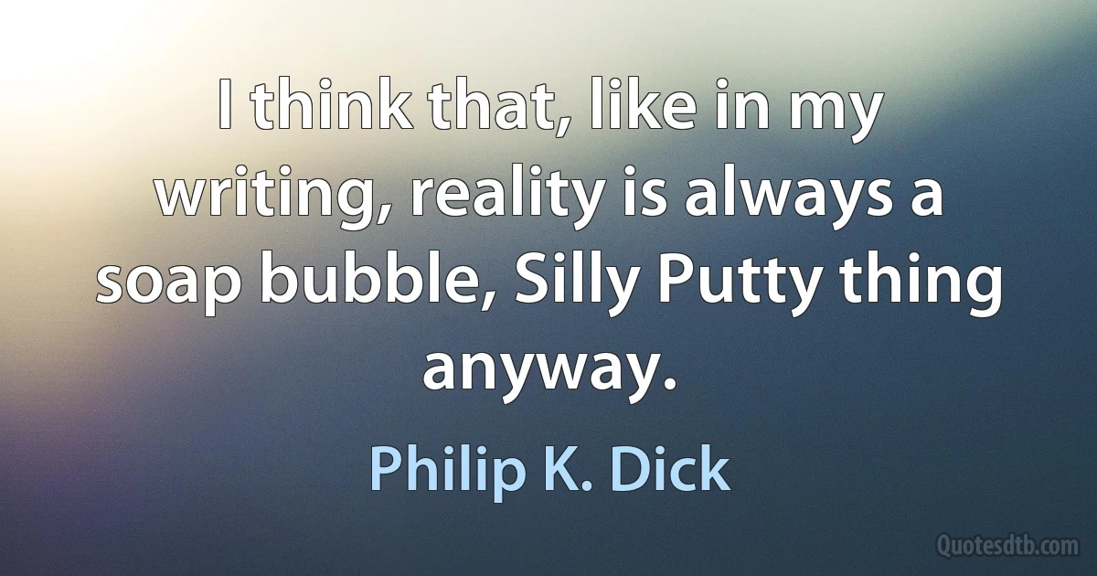 I think that, like in my writing, reality is always a soap bubble, Silly Putty thing anyway. (Philip K. Dick)