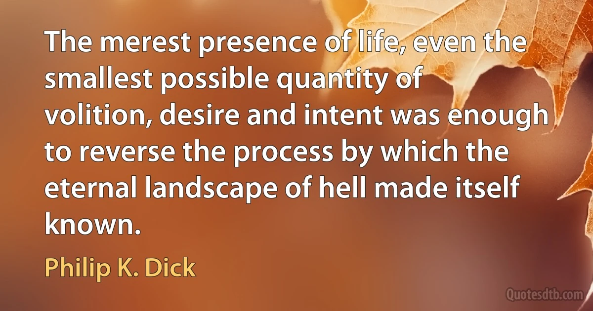 The merest presence of life, even the smallest possible quantity of volition, desire and intent was enough to reverse the process by which the eternal landscape of hell made itself known. (Philip K. Dick)