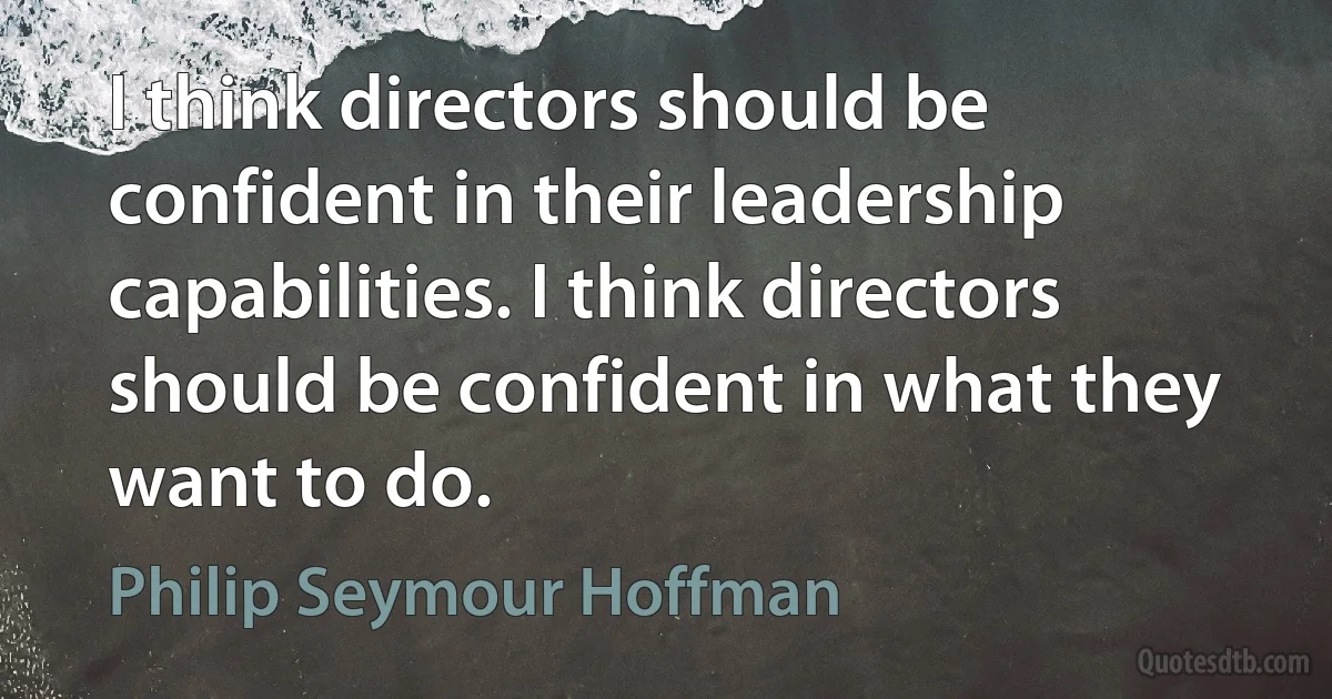 I think directors should be confident in their leadership capabilities. I think directors should be confident in what they want to do. (Philip Seymour Hoffman)