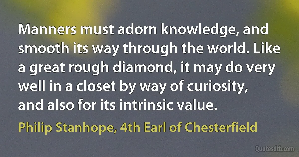 Manners must adorn knowledge, and smooth its way through the world. Like a great rough diamond, it may do very well in a closet by way of curiosity, and also for its intrinsic value. (Philip Stanhope, 4th Earl of Chesterfield)