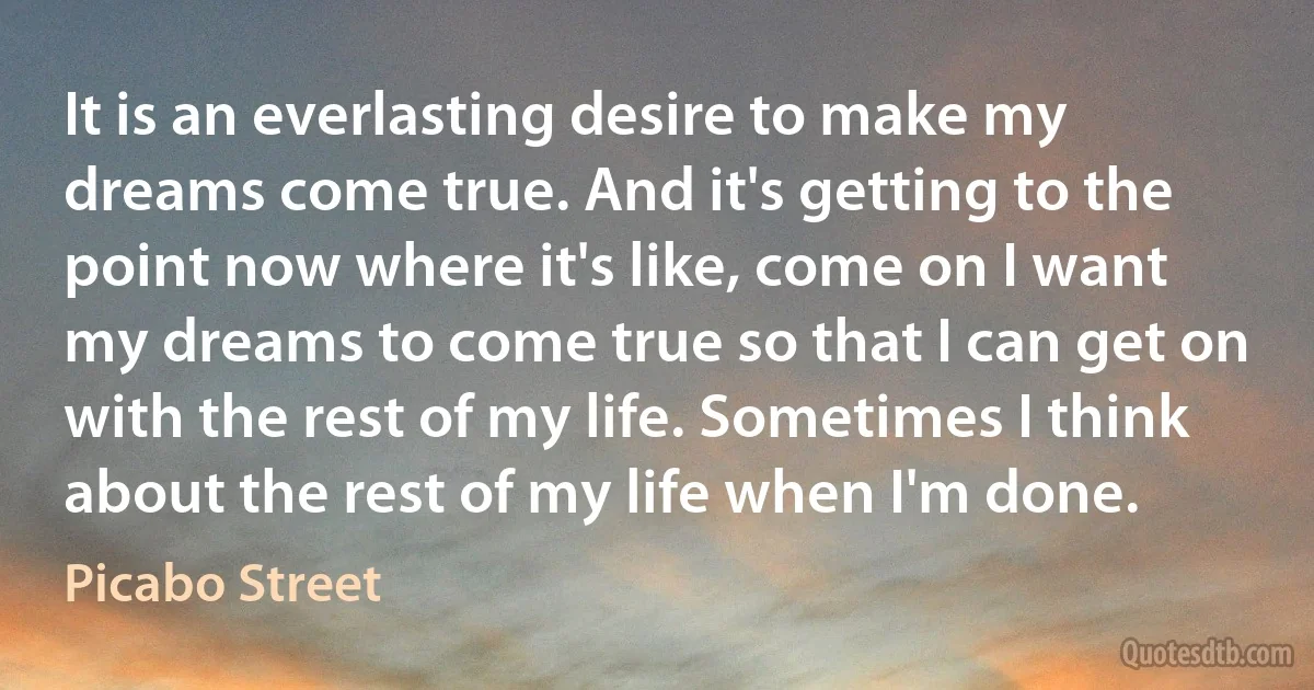 It is an everlasting desire to make my dreams come true. And it's getting to the point now where it's like, come on I want my dreams to come true so that I can get on with the rest of my life. Sometimes I think about the rest of my life when I'm done. (Picabo Street)