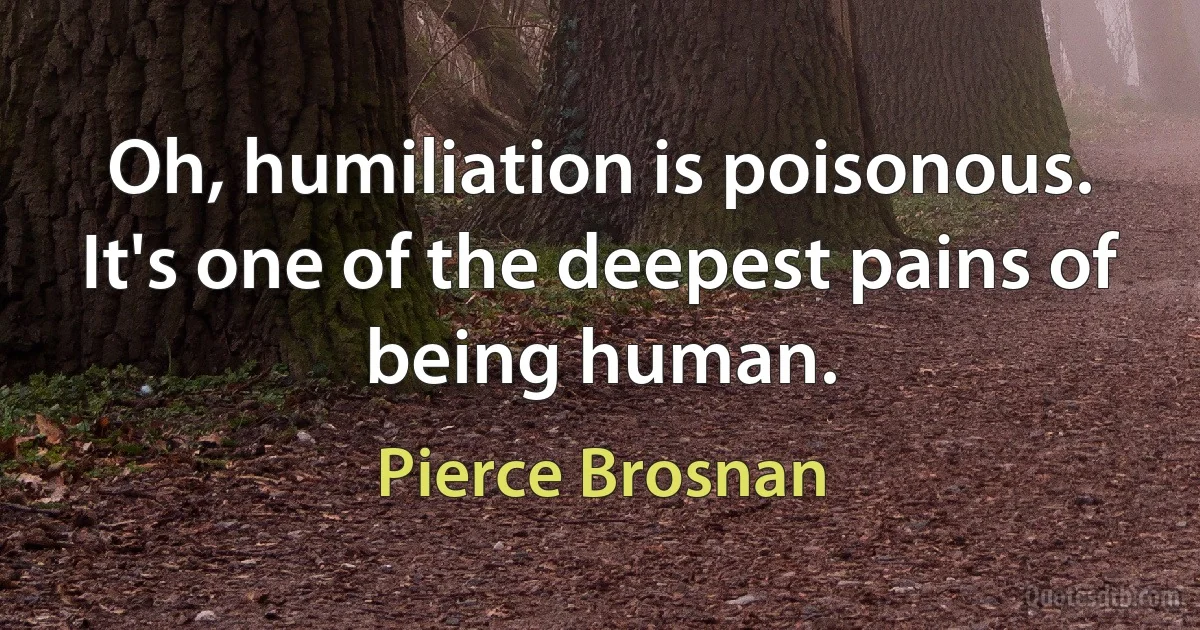 Oh, humiliation is poisonous. It's one of the deepest pains of being human. (Pierce Brosnan)