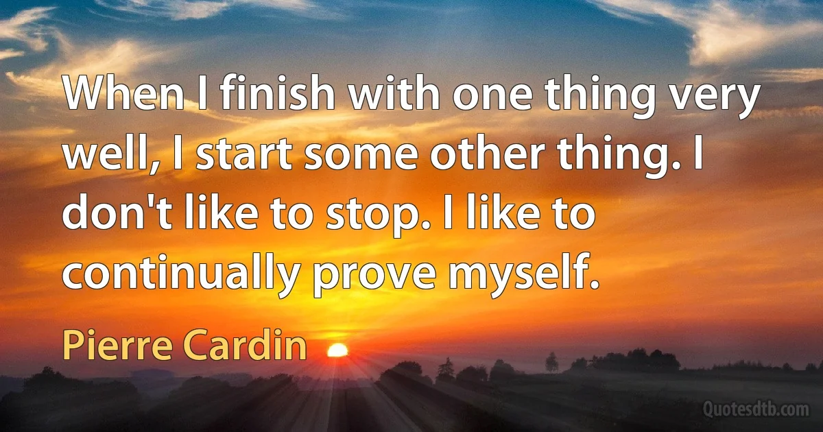 When I finish with one thing very well, I start some other thing. I don't like to stop. I like to continually prove myself. (Pierre Cardin)