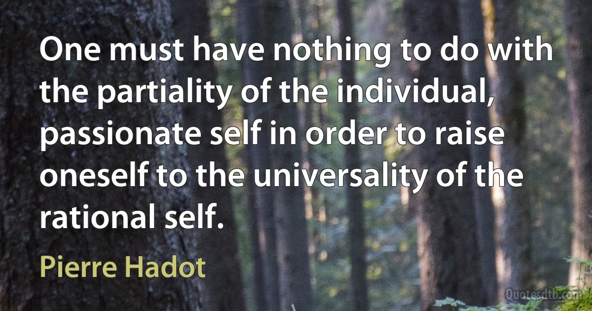 One must have nothing to do with the partiality of the individual, passionate self in order to raise oneself to the universality of the rational self. (Pierre Hadot)