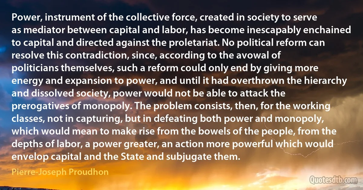 Power, instrument of the collective force, created in society to serve as mediator between capital and labor, has become inescapably enchained to capital and directed against the proletariat. No political reform can resolve this contradiction, since, according to the avowal of politicians themselves, such a reform could only end by giving more energy and expansion to power, and until it had overthrown the hierarchy and dissolved society, power would not be able to attack the prerogatives of monopoly. The problem consists, then, for the working classes, not in capturing, but in defeating both power and monopoly, which would mean to make rise from the bowels of the people, from the depths of labor, a power greater, an action more powerful which would envelop capital and the State and subjugate them. (Pierre-Joseph Proudhon)