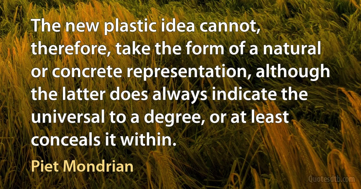 The new plastic idea cannot, therefore, take the form of a natural or concrete representation, although the latter does always indicate the universal to a degree, or at least conceals it within. (Piet Mondrian)