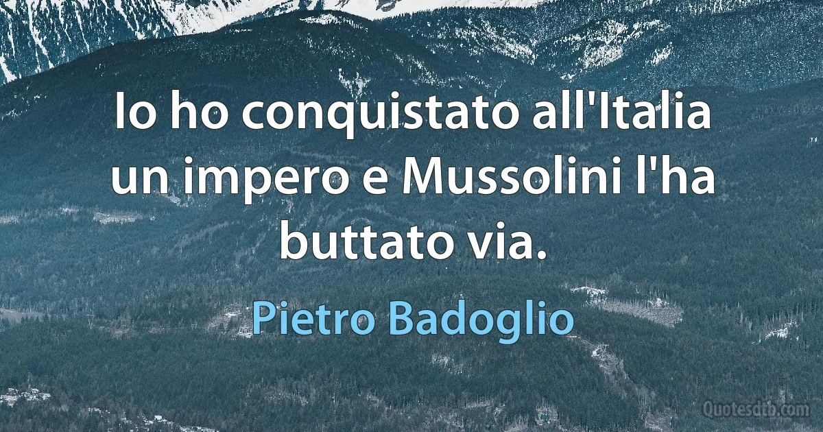 Io ho conquistato all'Italia un impero e Mussolini l'ha buttato via. (Pietro Badoglio)