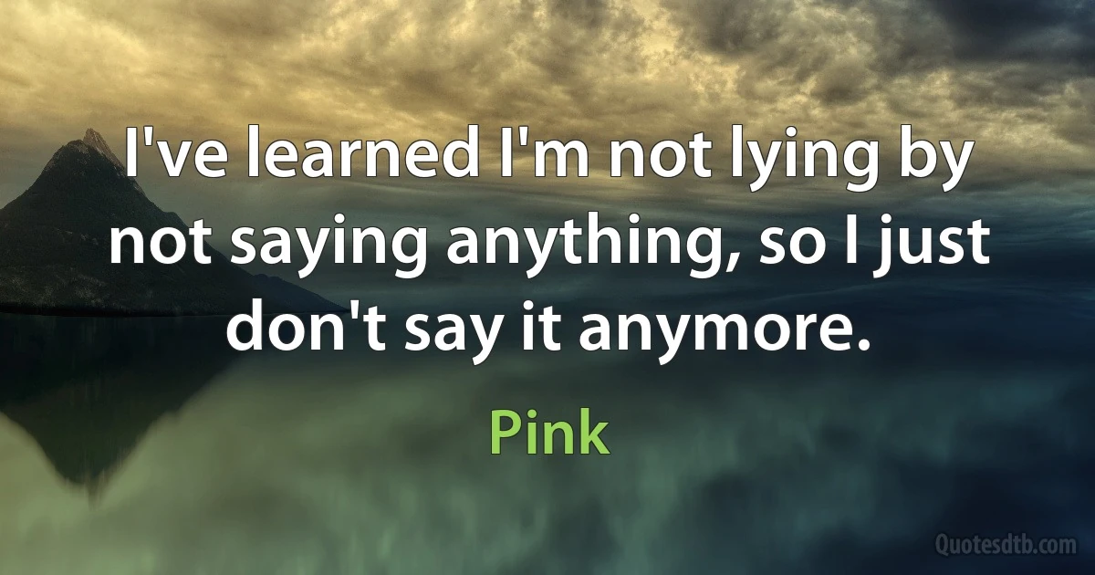 I've learned I'm not lying by not saying anything, so I just don't say it anymore. (Pink)