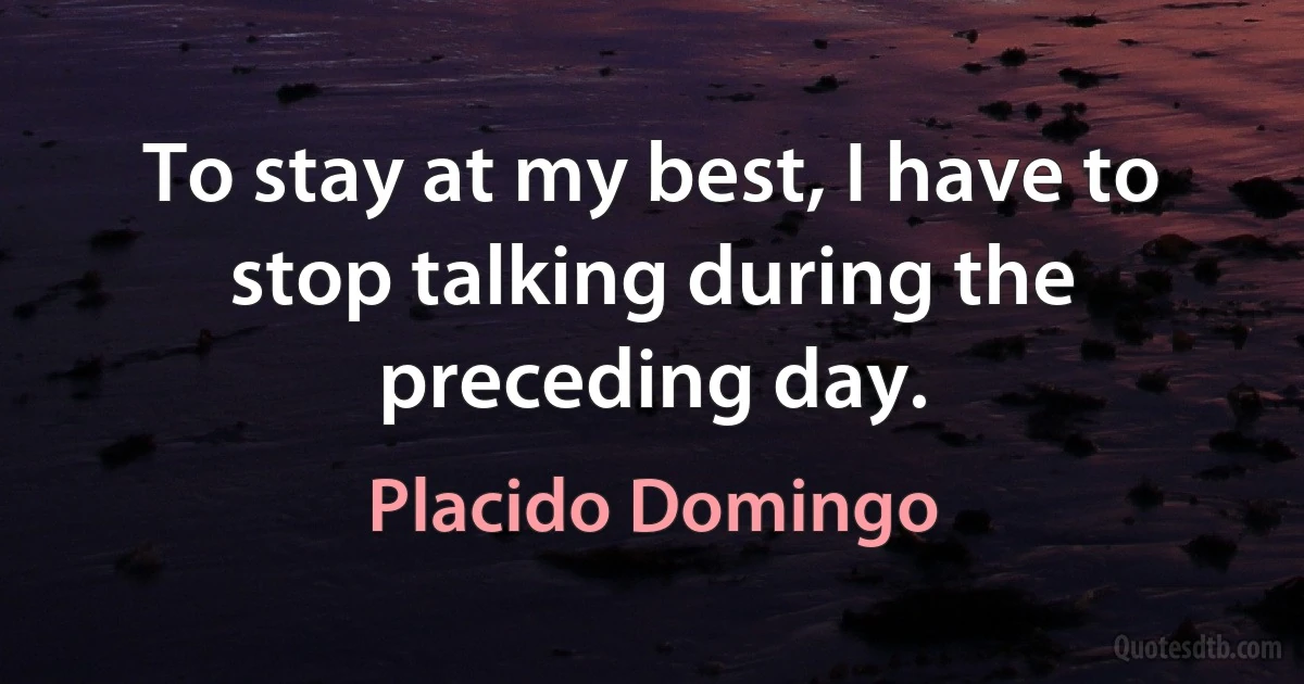 To stay at my best, I have to stop talking during the preceding day. (Placido Domingo)