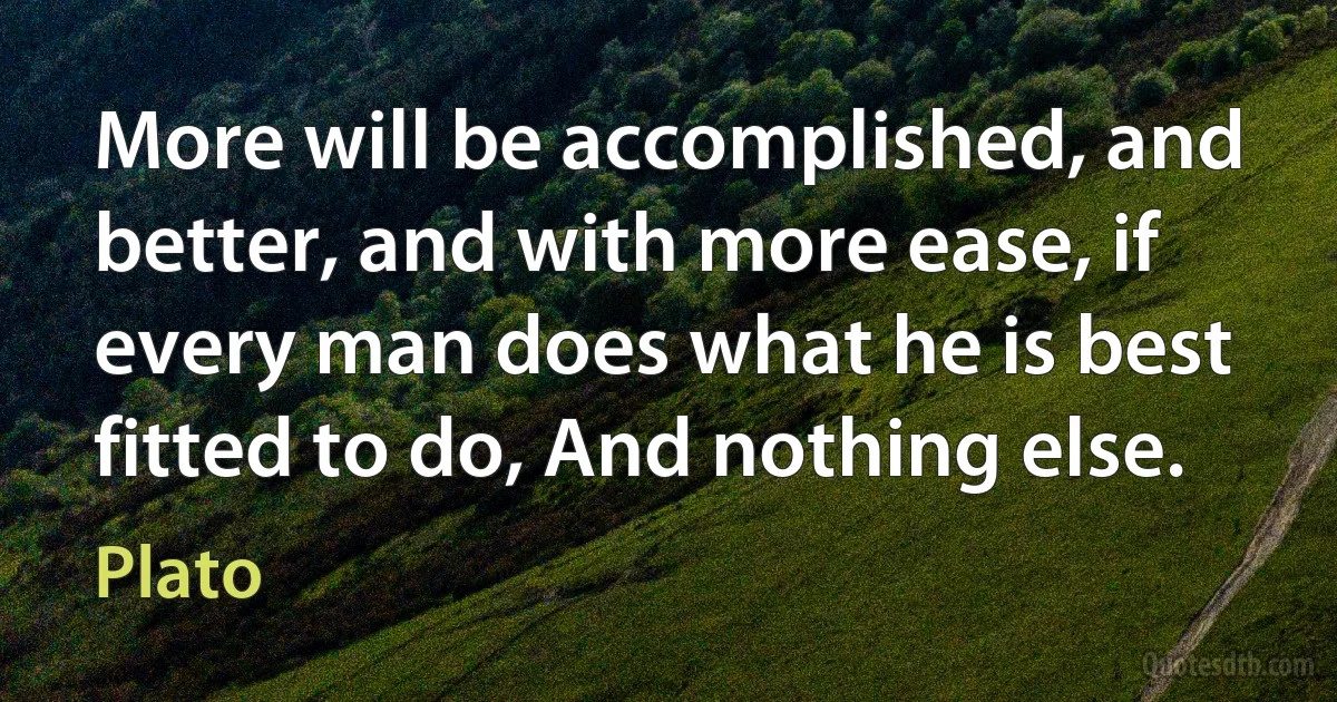 More will be accomplished, and better, and with more ease, if every man does what he is best fitted to do, And nothing else. (Plato)