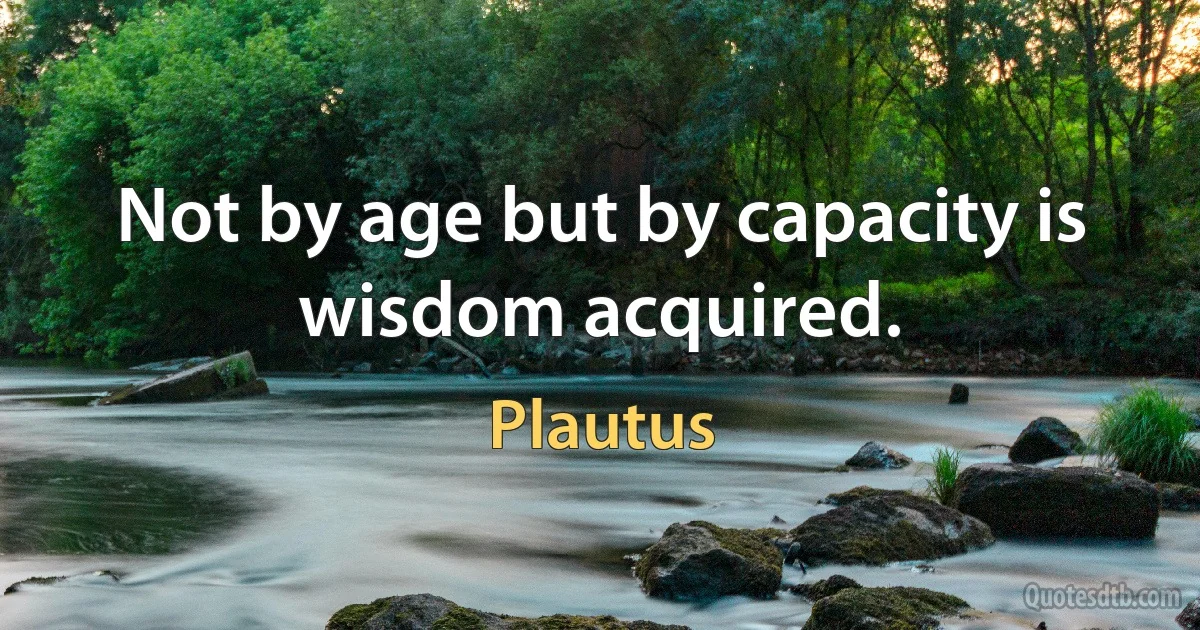 Not by age but by capacity is wisdom acquired. (Plautus)