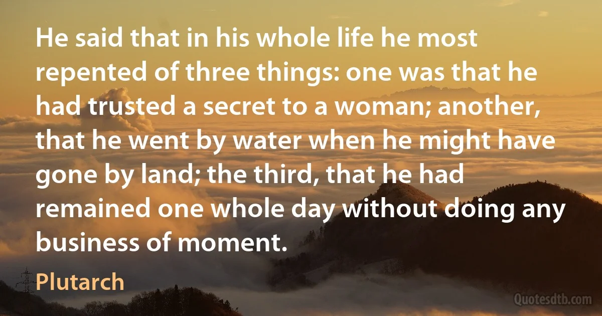 He said that in his whole life he most repented of three things: one was that he had trusted a secret to a woman; another, that he went by water when he might have gone by land; the third, that he had remained one whole day without doing any business of moment. (Plutarch)