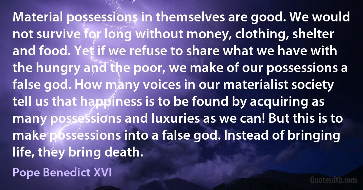 Material possessions in themselves are good. We would not survive for long without money, clothing, shelter and food. Yet if we refuse to share what we have with the hungry and the poor, we make of our possessions a false god. How many voices in our materialist society tell us that happiness is to be found by acquiring as many possessions and luxuries as we can! But this is to make possessions into a false god. Instead of bringing life, they bring death. (Pope Benedict XVI)