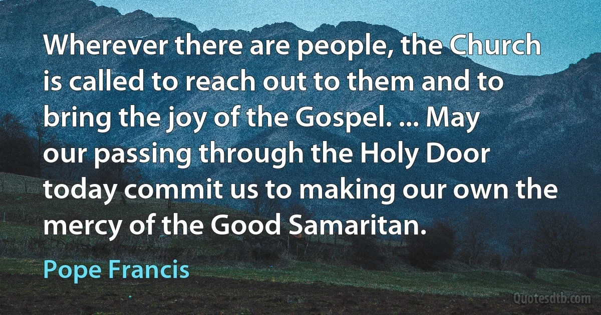 Wherever there are people, the Church is called to reach out to them and to bring the joy of the Gospel. ... May our passing through the Holy Door today commit us to making our own the mercy of the Good Samaritan. (Pope Francis)