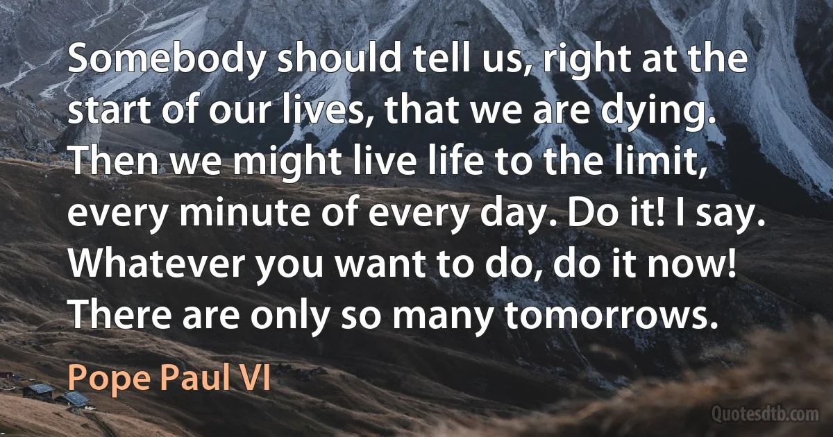 Somebody should tell us, right at the start of our lives, that we are dying. Then we might live life to the limit, every minute of every day. Do it! I say. Whatever you want to do, do it now! There are only so many tomorrows. (Pope Paul VI)