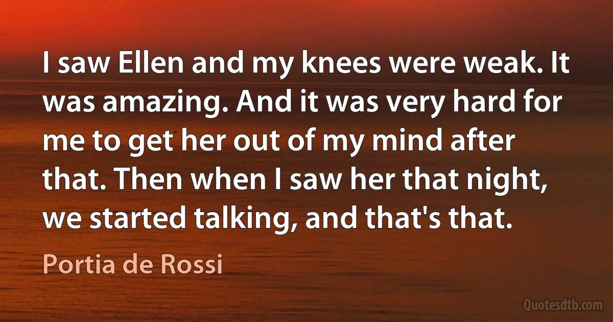 I saw Ellen and my knees were weak. It was amazing. And it was very hard for me to get her out of my mind after that. Then when I saw her that night, we started talking, and that's that. (Portia de Rossi)