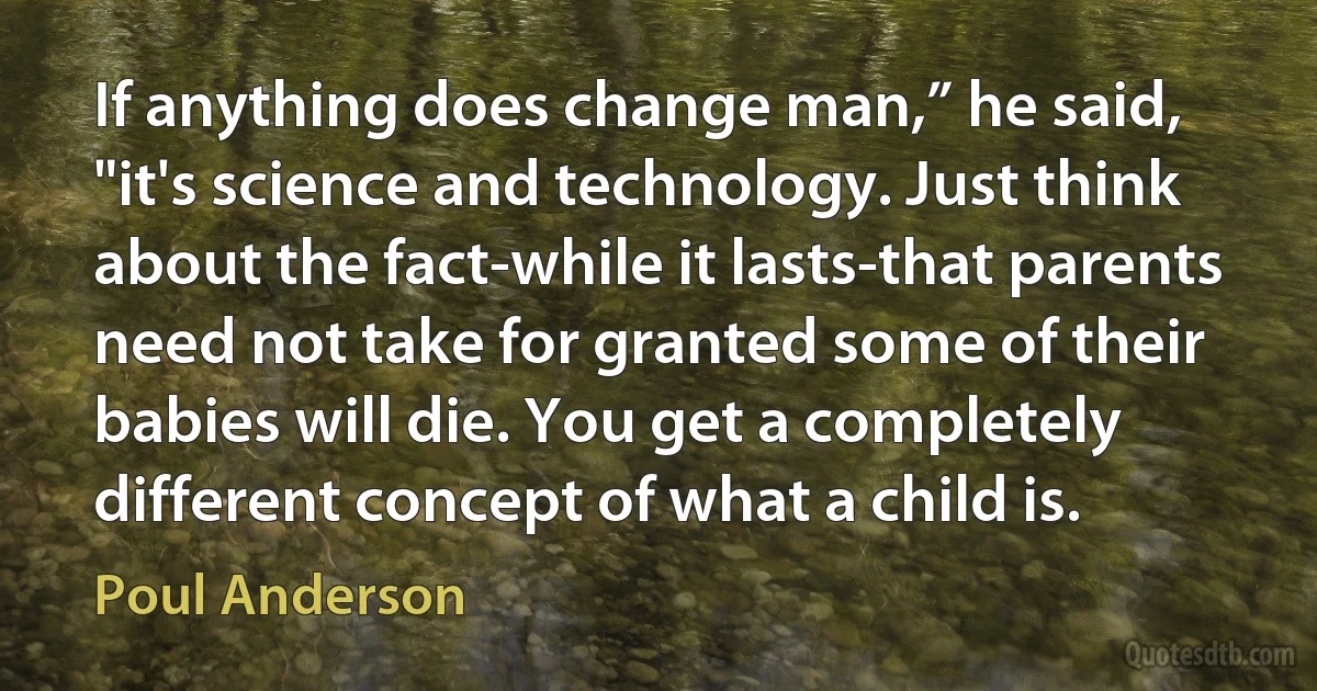 If anything does change man,” he said, "it's science and technology. Just think about the fact-while it lasts-that parents need not take for granted some of their babies will die. You get a completely different concept of what a child is. (Poul Anderson)