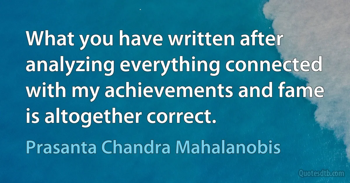 What you have written after analyzing everything connected with my achievements and fame is altogether correct. (Prasanta Chandra Mahalanobis)