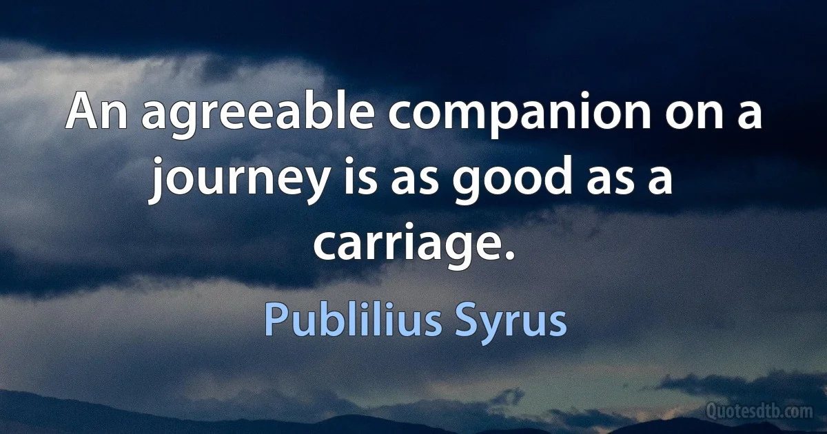 An agreeable companion on a journey is as good as a carriage. (Publilius Syrus)