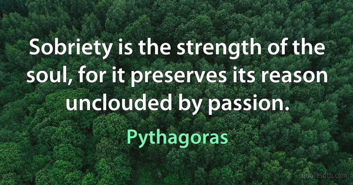 Sobriety is the strength of the soul, for it preserves its reason unclouded by passion. (Pythagoras)