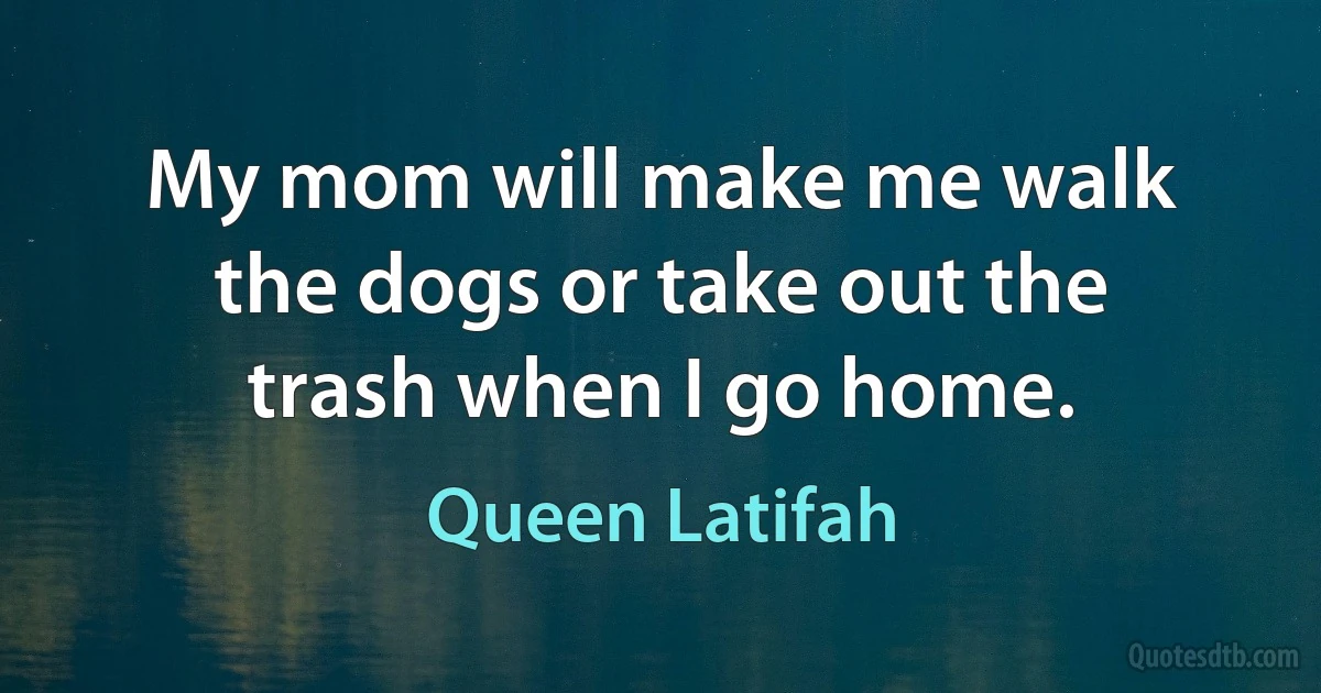 My mom will make me walk the dogs or take out the trash when I go home. (Queen Latifah)