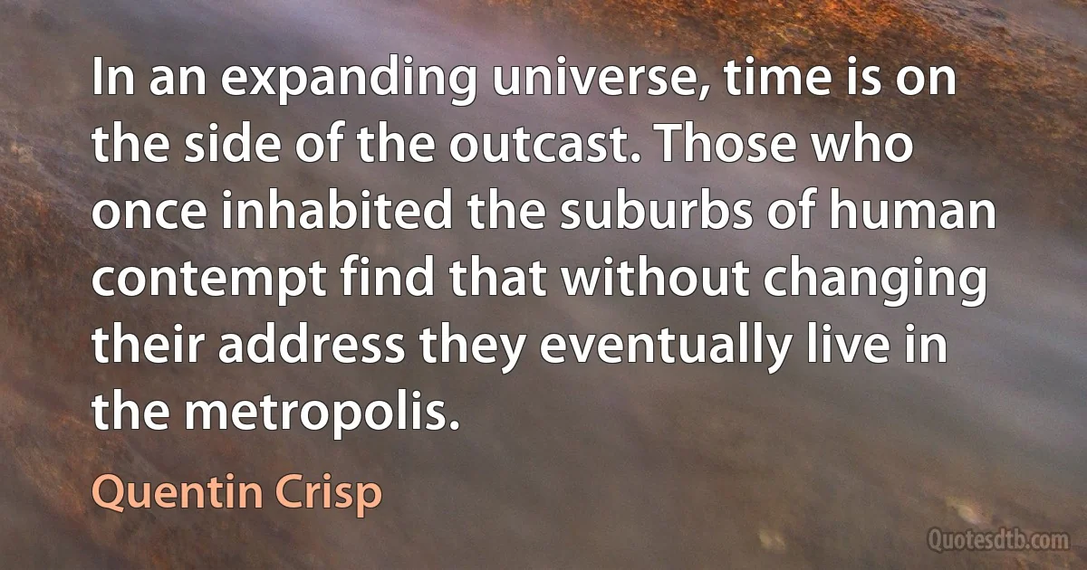 In an expanding universe, time is on the side of the outcast. Those who once inhabited the suburbs of human contempt find that without changing their address they eventually live in the metropolis. (Quentin Crisp)