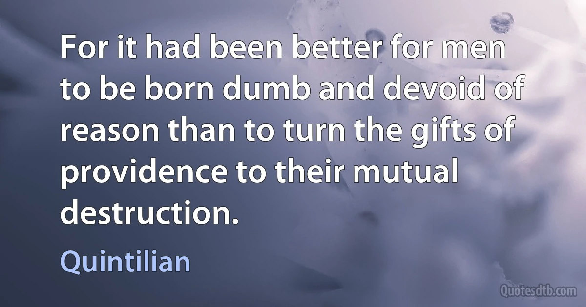 For it had been better for men to be born dumb and devoid of reason than to turn the gifts of providence to their mutual destruction. (Quintilian)