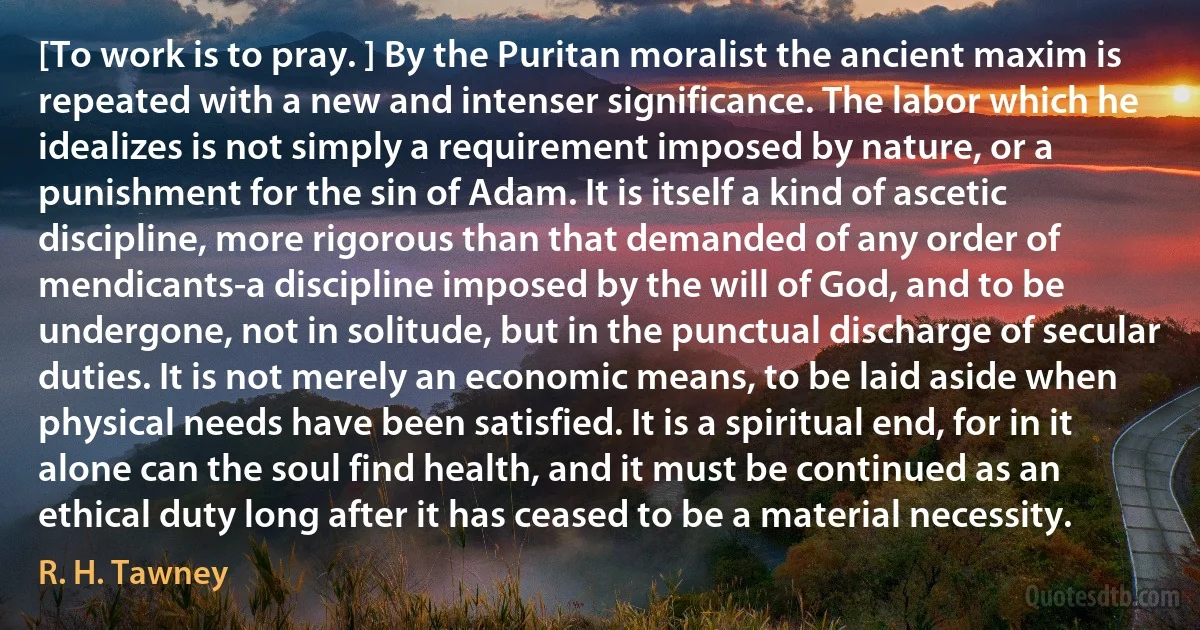 [To work is to pray. ] By the Puritan moralist the ancient maxim is repeated with a new and intenser significance. The labor which he idealizes is not simply a requirement imposed by nature, or a punishment for the sin of Adam. It is itself a kind of ascetic discipline, more rigorous than that demanded of any order of mendicants-a discipline imposed by the will of God, and to be undergone, not in solitude, but in the punctual discharge of secular duties. It is not merely an economic means, to be laid aside when physical needs have been satisfied. It is a spiritual end, for in it alone can the soul find health, and it must be continued as an ethical duty long after it has ceased to be a material necessity. (R. H. Tawney)