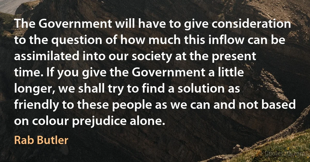 The Government will have to give consideration to the question of how much this inflow can be assimilated into our society at the present time. If you give the Government a little longer, we shall try to find a solution as friendly to these people as we can and not based on colour prejudice alone. (Rab Butler)