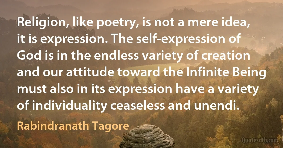 Religion, like poetry, is not a mere idea, it is expression. The self-expression of God is in the endless variety of creation and our attitude toward the Infinite Being must also in its expression have a variety of individuality ceaseless and unendi. (Rabindranath Tagore)