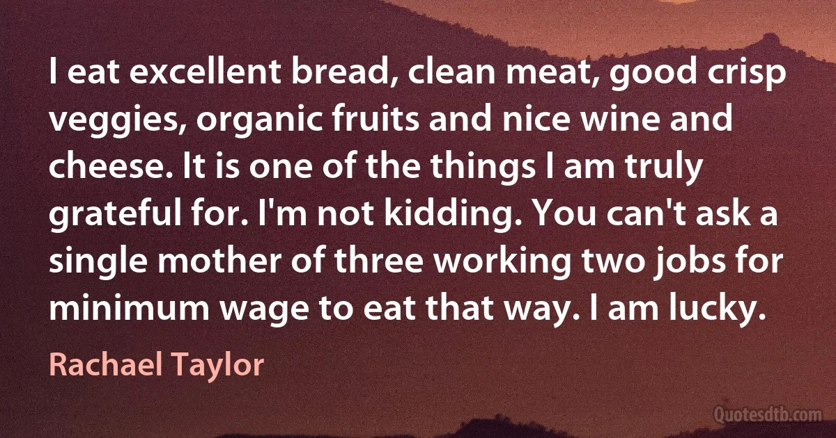 I eat excellent bread, clean meat, good crisp veggies, organic fruits and nice wine and cheese. It is one of the things I am truly grateful for. I'm not kidding. You can't ask a single mother of three working two jobs for minimum wage to eat that way. I am lucky. (Rachael Taylor)