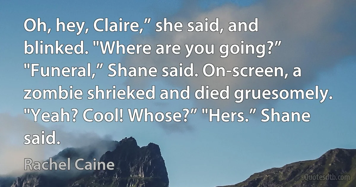 Oh, hey, Claire,” she said, and blinked. "Where are you going?” "Funeral,” Shane said. On-screen, a zombie shrieked and died gruesomely. "Yeah? Cool! Whose?” "Hers.” Shane said. (Rachel Caine)