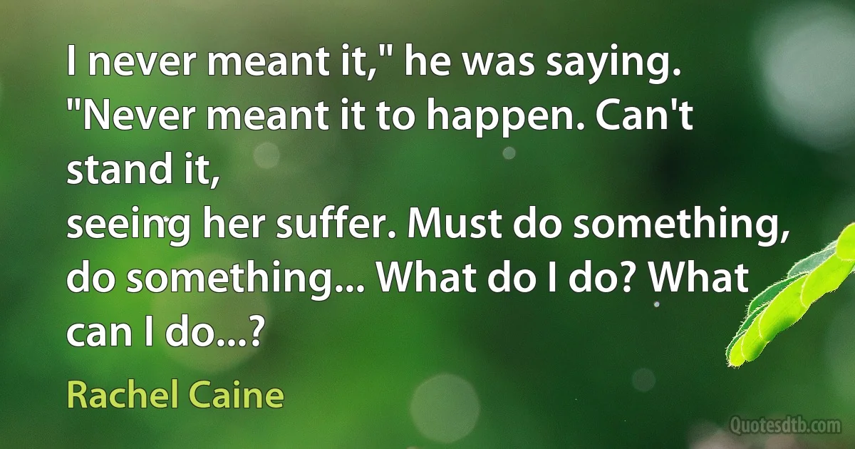 I never meant it," he was saying.
"Never meant it to happen. Can't stand it,
seeing her suffer. Must do something, do something... What do I do? What can I do...? (Rachel Caine)