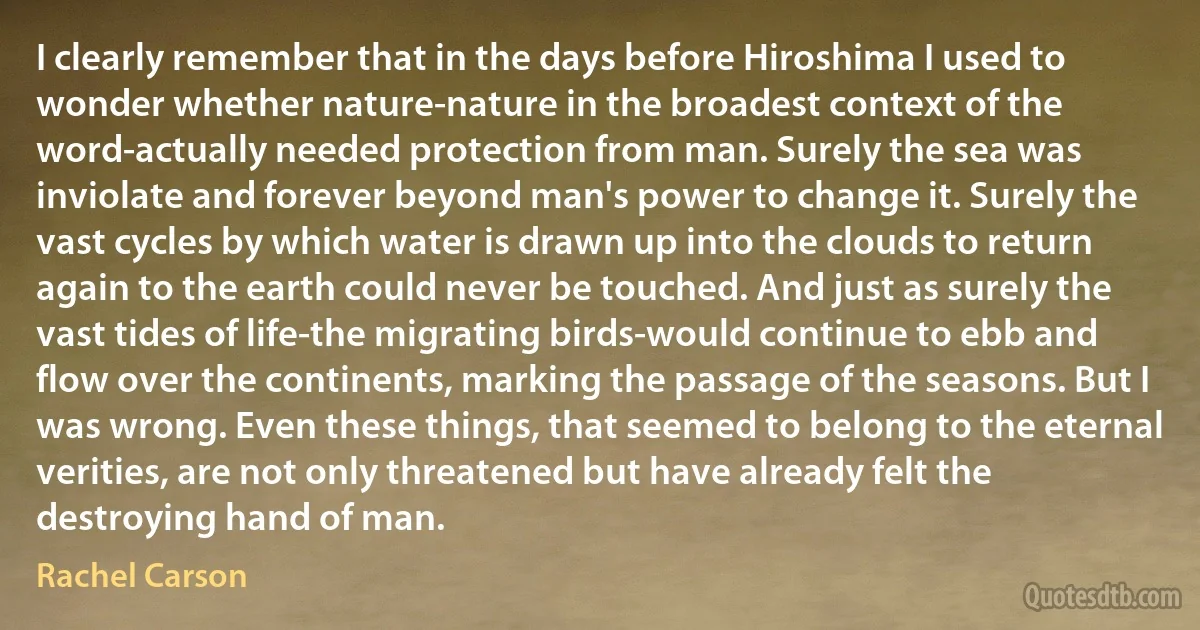 I clearly remember that in the days before Hiroshima I used to wonder whether nature-nature in the broadest context of the word-actually needed protection from man. Surely the sea was inviolate and forever beyond man's power to change it. Surely the vast cycles by which water is drawn up into the clouds to return again to the earth could never be touched. And just as surely the vast tides of life-the migrating birds-would continue to ebb and flow over the continents, marking the passage of the seasons. But I was wrong. Even these things, that seemed to belong to the eternal verities, are not only threatened but have already felt the destroying hand of man. (Rachel Carson)