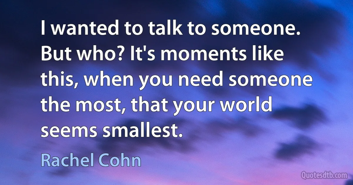 I wanted to talk to someone. But who? It's moments like this, when you need someone the most, that your world seems smallest. (Rachel Cohn)