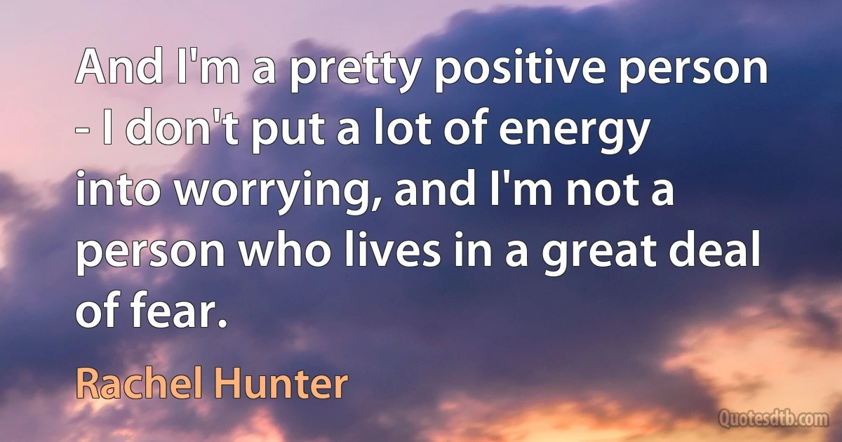 And I'm a pretty positive person - I don't put a lot of energy into worrying, and I'm not a person who lives in a great deal of fear. (Rachel Hunter)