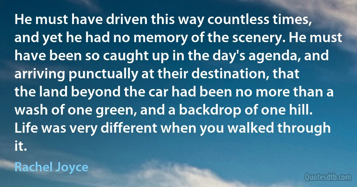 He must have driven this way countless times, and yet he had no memory of the scenery. He must have been so caught up in the day's agenda, and arriving punctually at their destination, that the land beyond the car had been no more than a wash of one green, and a backdrop of one hill. Life was very different when you walked through it. (Rachel Joyce)