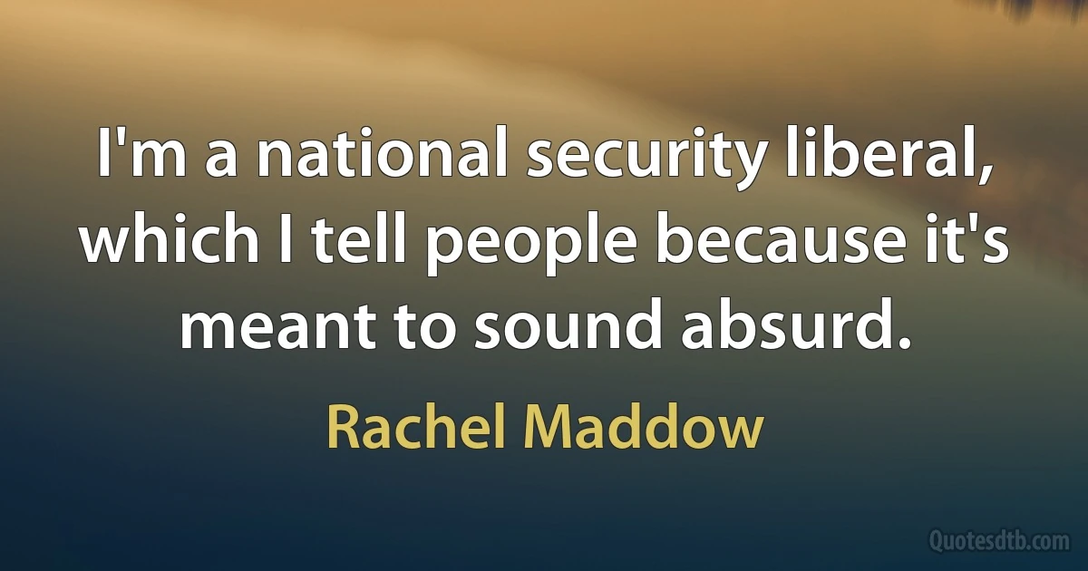 I'm a national security liberal, which I tell people because it's meant to sound absurd. (Rachel Maddow)