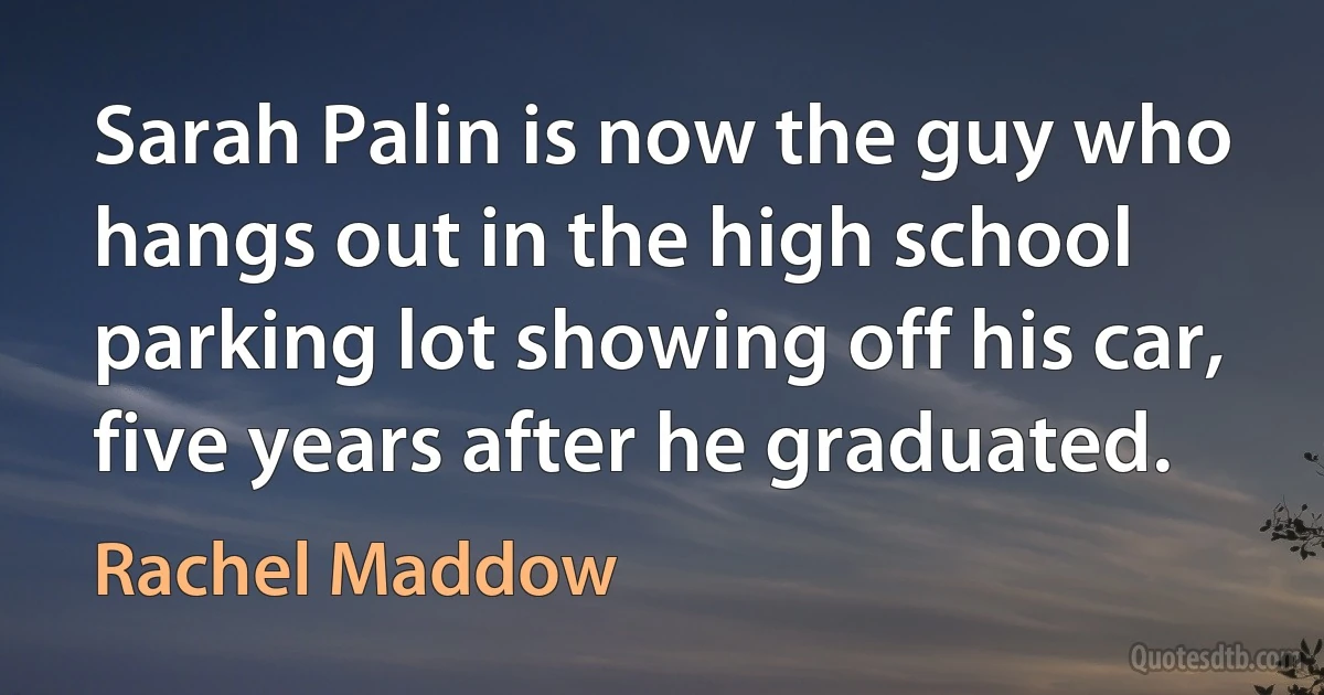 Sarah Palin is now the guy who hangs out in the high school parking lot showing off his car, five years after he graduated. (Rachel Maddow)