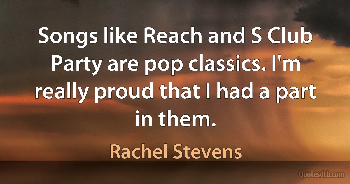 Songs like Reach and S Club Party are pop classics. I'm really proud that I had a part in them. (Rachel Stevens)