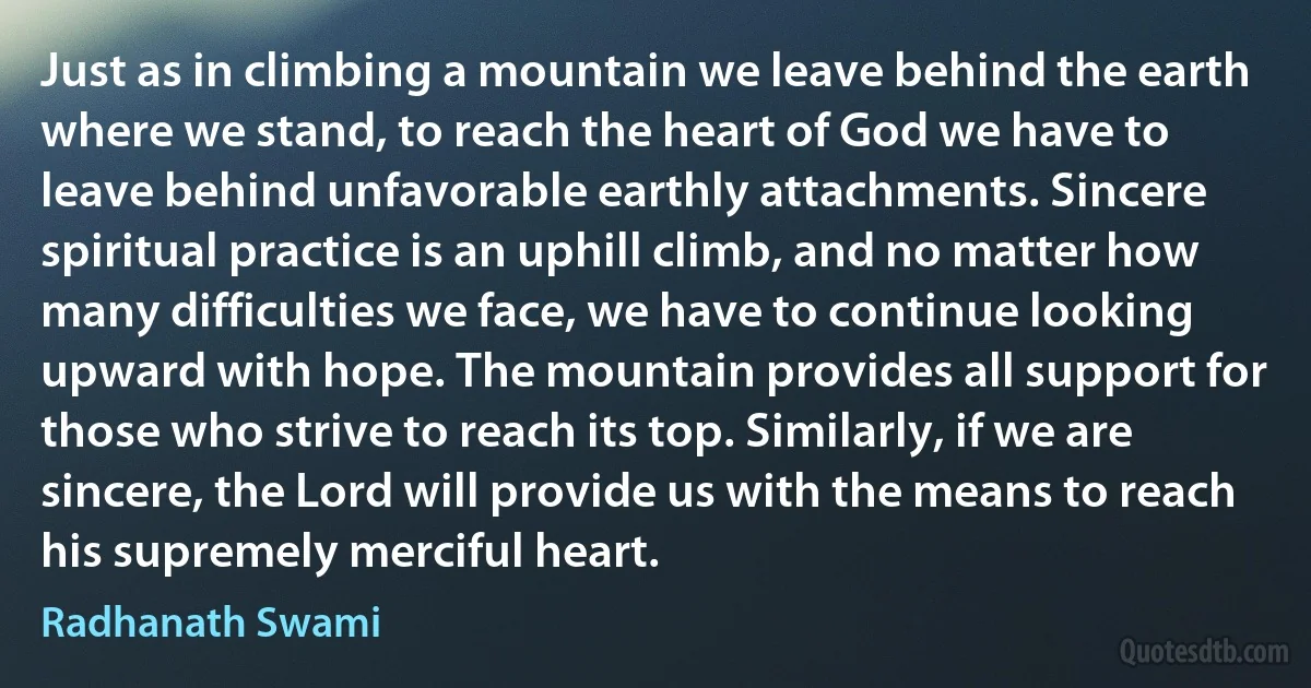 Just as in climbing a mountain we leave behind the earth where we stand, to reach the heart of God we have to leave behind unfavorable earthly attachments. Sincere spiritual practice is an uphill climb, and no matter how many difficulties we face, we have to continue looking upward with hope. The mountain provides all support for those who strive to reach its top. Similarly, if we are sincere, the Lord will provide us with the means to reach his supremely merciful heart. (Radhanath Swami)