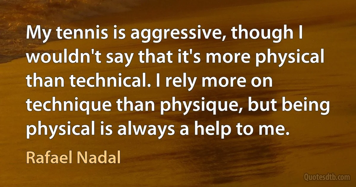 My tennis is aggressive, though I wouldn't say that it's more physical than technical. I rely more on technique than physique, but being physical is always a help to me. (Rafael Nadal)