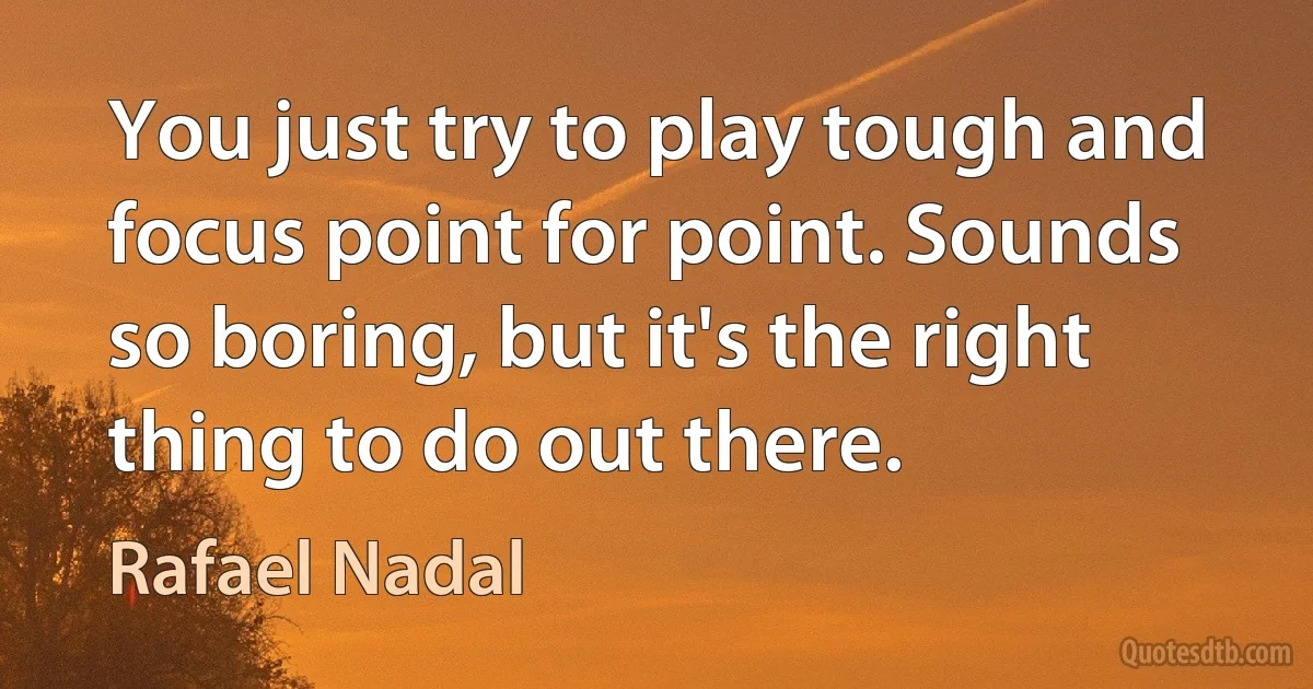 You just try to play tough and focus point for point. Sounds so boring, but it's the right thing to do out there. (Rafael Nadal)