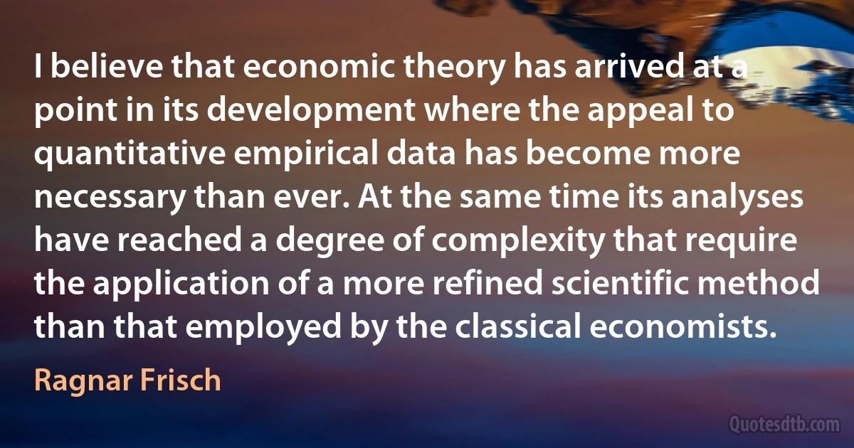 I believe that economic theory has arrived at a point in its development where the appeal to quantitative empirical data has become more necessary than ever. At the same time its analyses have reached a degree of complexity that require the application of a more refined scientific method than that employed by the classical economists. (Ragnar Frisch)