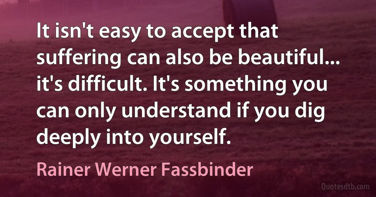 It isn't easy to accept that suffering can also be beautiful... it's difficult. It's something you can only understand if you dig deeply into yourself. (Rainer Werner Fassbinder)